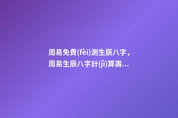 周易免費(fèi)測生辰八字，周易生辰八字計(jì)算壽命準(zhǔn)不準(zhǔn) 周易算命生辰八字
